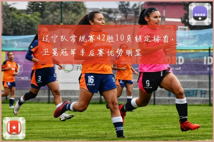 辽宁队常规赛42胜10负锁定榜首，卫冕冠军季后赛优势明显