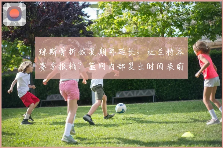 琼斯骨折恢复期再延长，杜兰特本赛季报销？篮网内部复出时间表前后矛盾